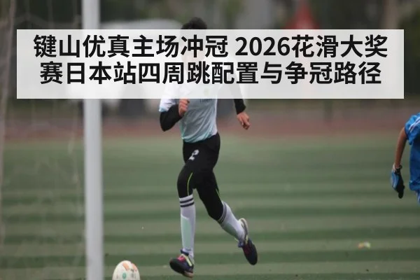 键山优真主场冲冠 2026花滑大奖赛日本站四周跳配置与争冠路径(kaiyun)